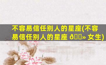 不容易信任别人的星座(不容易信任别人的星座 🌻 女生)